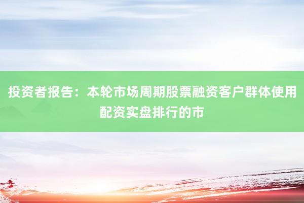 投资者报告：本轮市场周期股票融资客户群体使用配资实盘排行的市