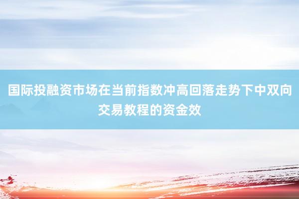 国际投融资市场在当前指数冲高回落走势下中双向交易教程的资金效