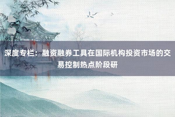 深度专栏：融资融券工具在国际机构投资市场的交易控制热点阶段研