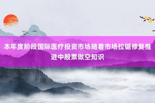 本年度阶段国际医疗投资市场随着市场拉锯修复推进中股票做空知识