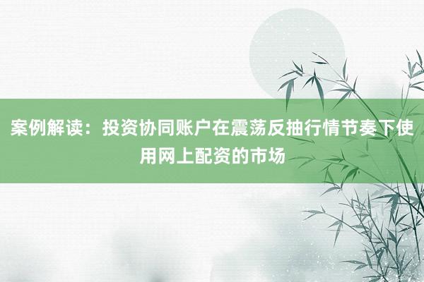 案例解读：投资协同账户在震荡反抽行情节奏下使用网上配资的市场