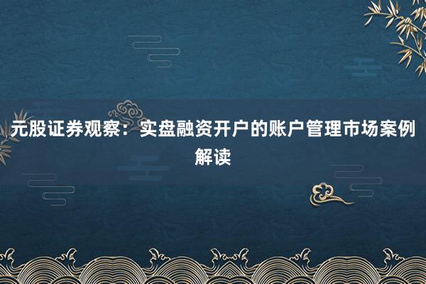 元股证券观察：实盘融资开户的账户管理市场案例解读