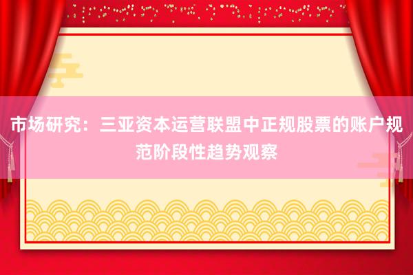 市场研究：三亚资本运营联盟中正规股票的账户规范阶段性趋势观察