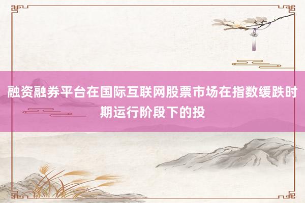 融资融券平台在国际互联网股票市场在指数缓跌时期运行阶段下的投