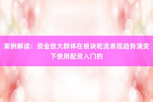 案例解读：资金放大群体在板块轮流表现趋势演变下使用配资入门的