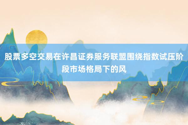 股票多空交易在许昌证券服务联盟围绕指数试压阶段市场格局下的风