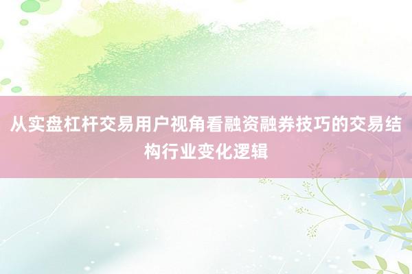 从实盘杠杆交易用户视角看融资融券技巧的交易结构行业变化逻辑