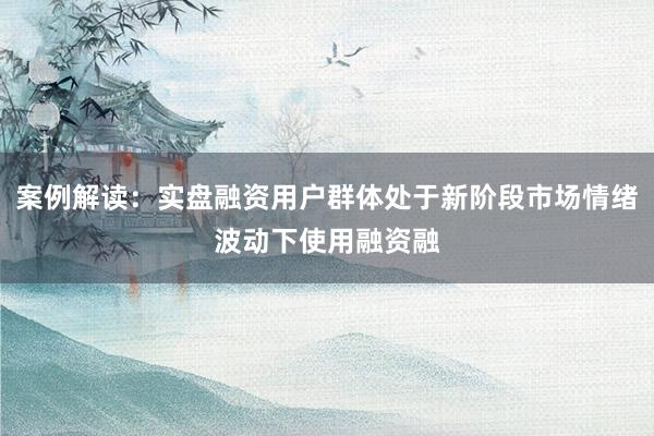 案例解读：实盘融资用户群体处于新阶段市场情绪波动下使用融资融