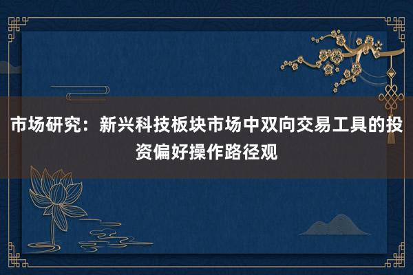 市场研究：新兴科技板块市场中双向交易工具的投资偏好操作路径观