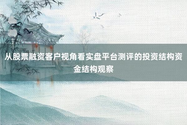 从股票融资客户视角看实盘平台测评的投资结构资金结构观察