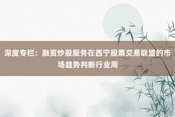深度专栏：融资炒股服务在西宁股票交易联盟的市场趋势判断行业周
