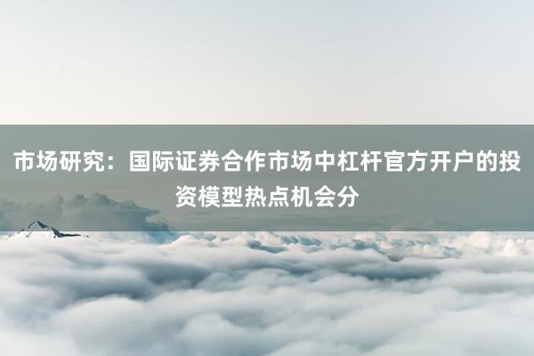 市场研究：国际证券合作市场中杠杆官方开户的投资模型热点机会分