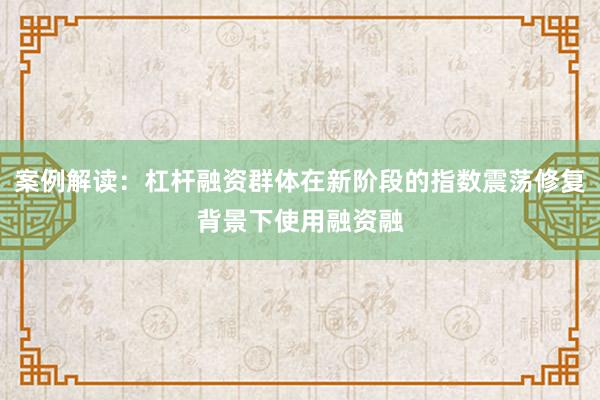 案例解读:杠杆融资群体在新阶段的指数震荡修复背景下使用融资融