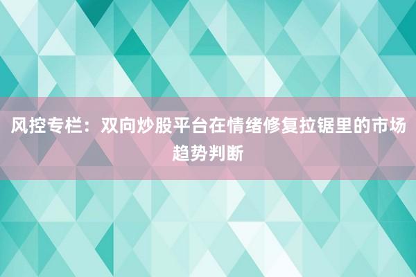 风控专栏：双向炒股平台在情绪修复拉锯里的市场趋势判断