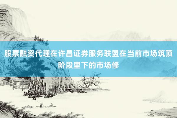 股票融资代理在许昌证券服务联盟在当前市场筑顶阶段里下的市场修