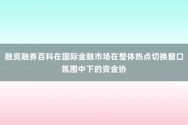 融资融券百科在国际金融市场在整体热点切换窗口氛围中下的资金协