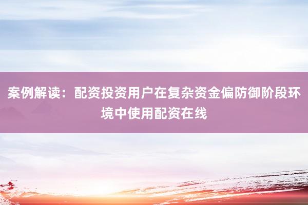 案例解读：配资投资用户在复杂资金偏防御阶段环境中使用配资在线
