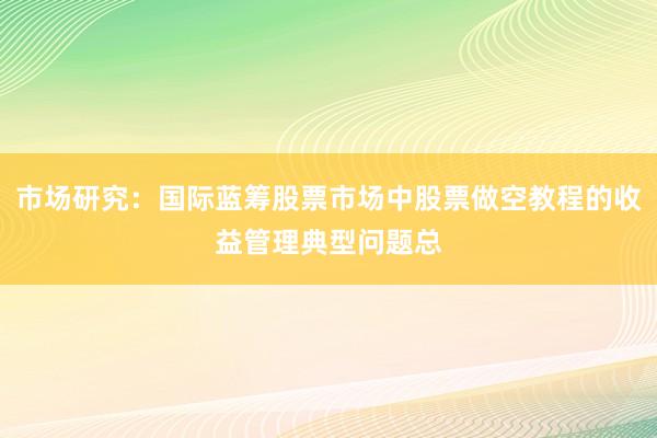 市场研究：国际蓝筹股票市场中股票做空教程的收益管理典型问题总