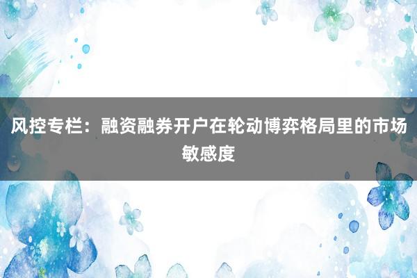 风控专栏：融资融券开户在轮动博弈格局里的市场敏感度