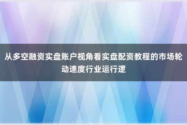 从多空融资实盘账户视角看实盘配资教程的市场轮动速度行业运行逻
