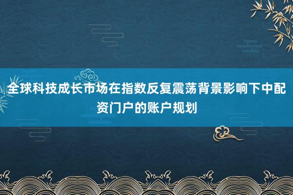 全球科技成长市场在指数反复震荡背景影响下中配资门户的账户规划