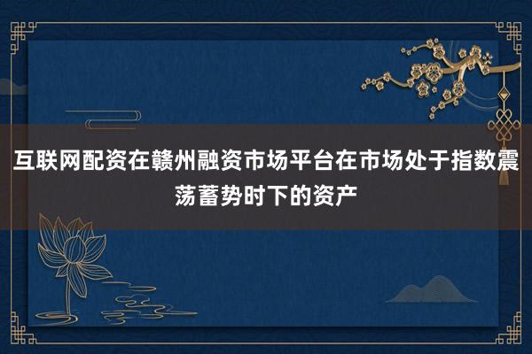 互联网配资在赣州融资市场平台在市场处于指数震荡蓄势时下的资产