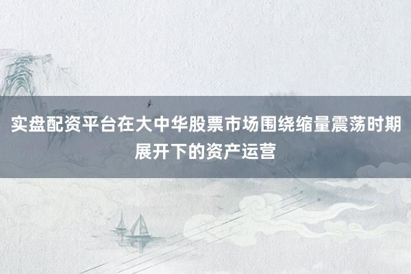 实盘配资平台在大中华股票市场围绕缩量震荡时期展开下的资产运营