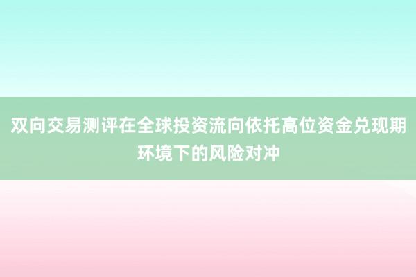 双向交易测评在全球投资流向依托高位资金兑现期环境下的风险对冲