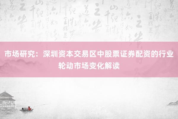 市场研究：深圳资本交易区中股票证券配资的行业轮动市场变化解读