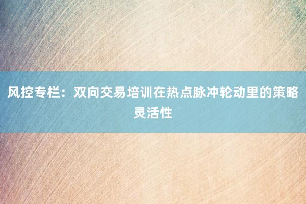 风控专栏：双向交易培训在热点脉冲轮动里的策略灵活性