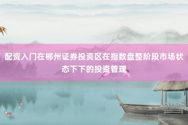 配资入门在郴州证券投资区在指数盘整阶段市场状态下下的投资管理
