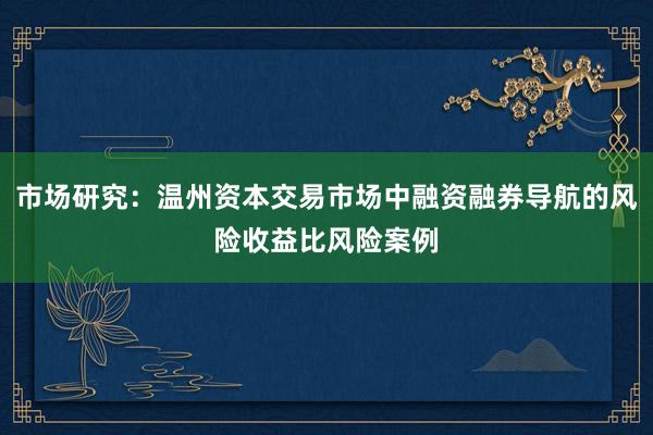 市场研究：温州资本交易市场中融资融券导航的风险收益比风险案例