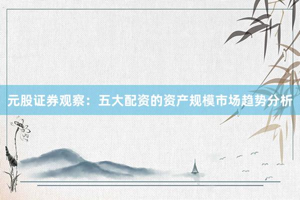 元股证券观察：五大配资的资产规模市场趋势分析