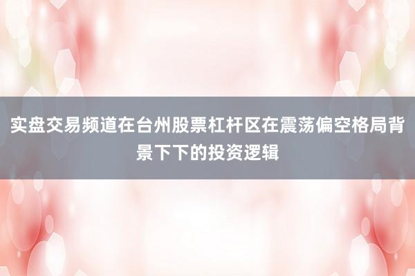 实盘交易频道在台州股票杠杆区在震荡偏空格局背景下下的投资逻辑