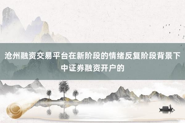 沧州融资交易平台在新阶段的情绪反复阶段背景下中证券融资开户的