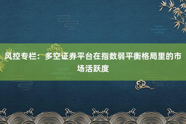 风控专栏：多空证券平台在指数弱平衡格局里的市场活跃度