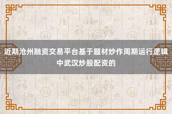 近期沧州融资交易平台基于题材炒作周期运行逻辑中武汉炒股配资的