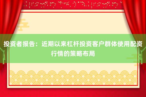 投资者报告：近期以来杠杆投资客户群体使用配资行情的策略布局
