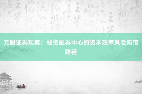 元股证券观察：融资融券中心的资本效率风险防范路径