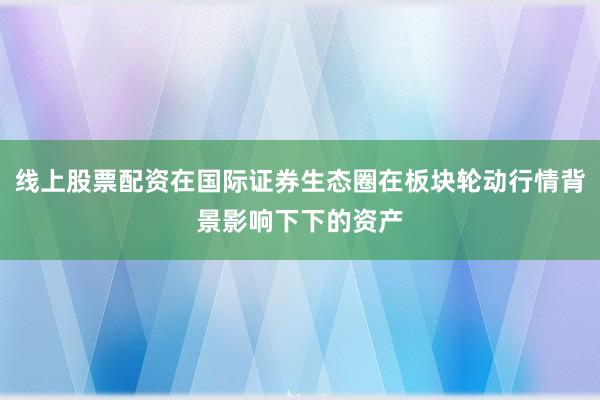 线上股票配资在国际证券生态圈在板块轮动行情背景影响下下的资产