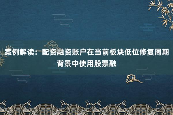 案例解读：配资融资账户在当前板块低位修复周期背景中使用股票融