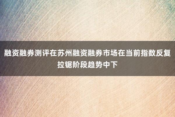 融资融券测评在苏州融资融券市场在当前指数反复拉锯阶段趋势中下