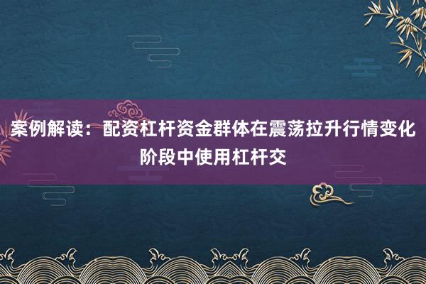 案例解读：配资杠杆资金群体在震荡拉升行情变化阶段中使用杠杆交