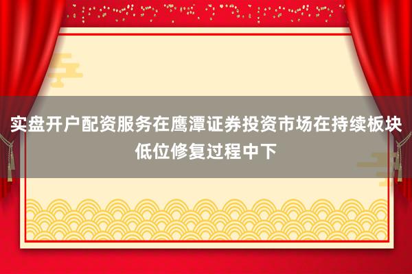 实盘开户配资服务在鹰潭证券投资市场在持续板块低位修复过程中下