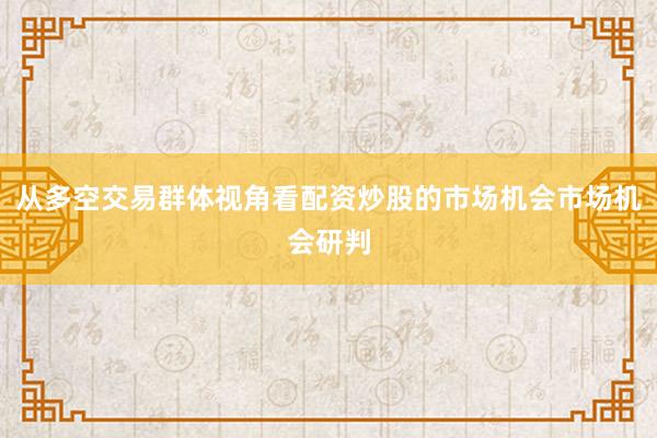 从多空交易群体视角看配资炒股的市场机会市场机会研判