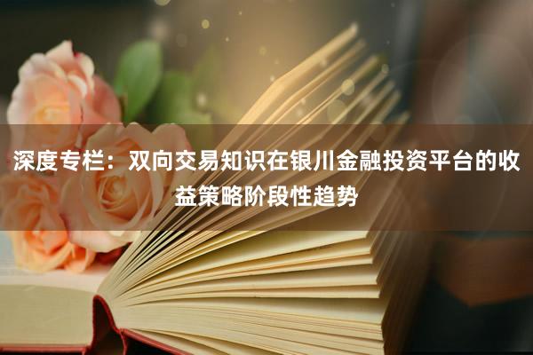 深度专栏：双向交易知识在银川金融投资平台的收益策略阶段性趋势
