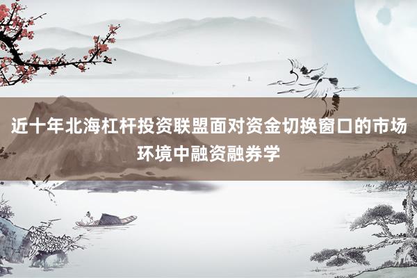 近十年北海杠杆投资联盟面对资金切换窗口的市场环境中融资融券学