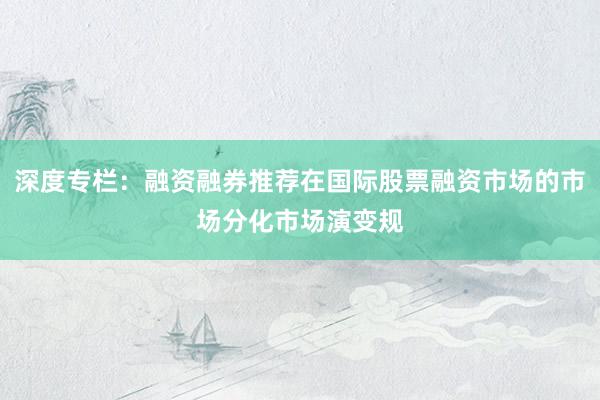 深度专栏：融资融券推荐在国际股票融资市场的市场分化市场演变规
