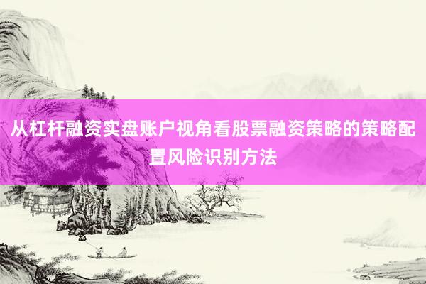 从杠杆融资实盘账户视角看股票融资策略的策略配置风险识别方法
