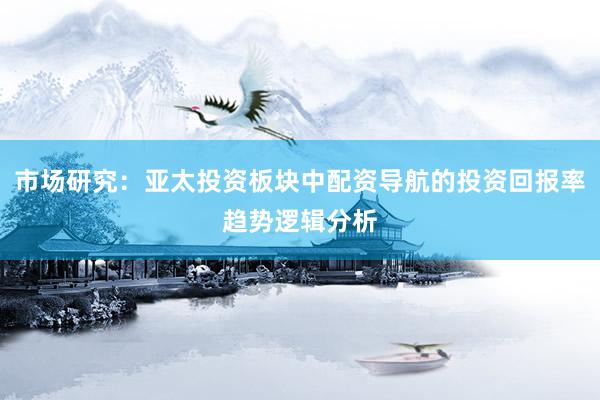 市场研究：亚太投资板块中配资导航的投资回报率趋势逻辑分析
